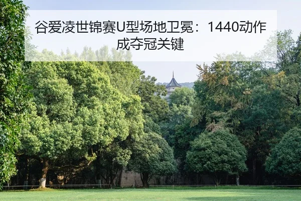 谷爱凌世锦赛U型场地卫冕：1440动作成夺冠关键