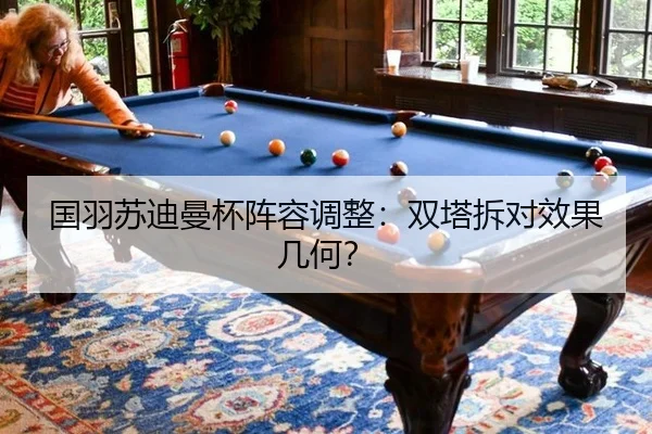 国羽苏迪曼杯阵容调整：双塔拆对效果几何？