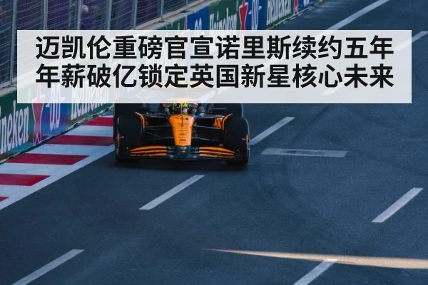 迈凯伦重磅官宣诺里斯续约五年年薪破亿锁定英国新星核心未来
