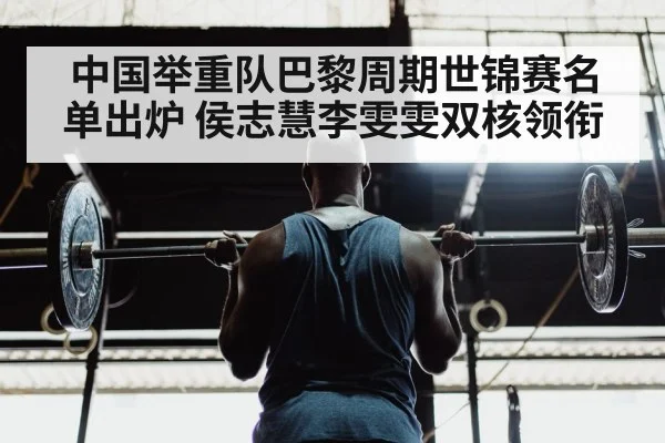 中国举重队巴黎周期世锦赛名单出炉 侯志慧李雯雯双核领衔
