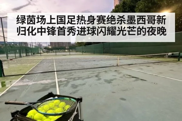 绿茵场上国足热身赛绝杀墨西哥新归化中锋首秀进球闪耀光芒的夜晚