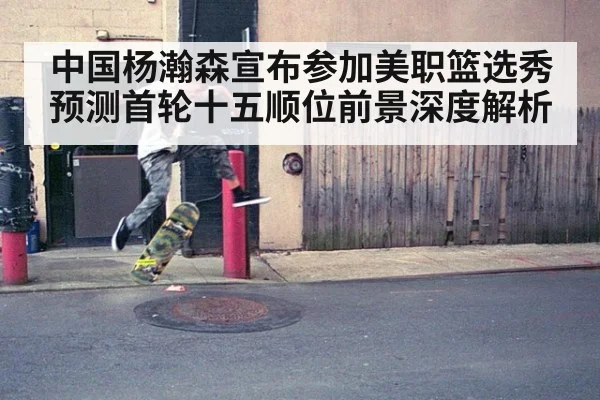 中国杨瀚森宣布参加美职篮选秀预测首轮十五顺位前景深度解析
